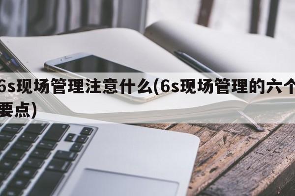 6s现场管理注意什么(6s现场管理的六个要点)